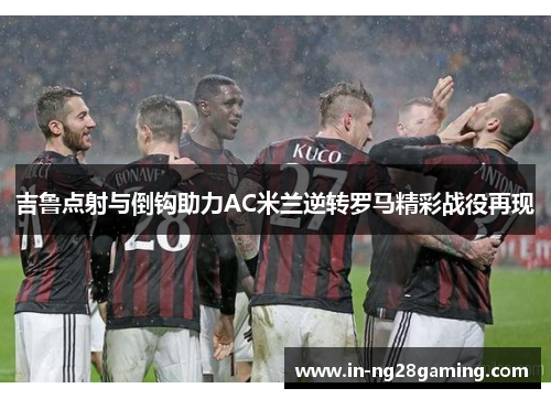 吉鲁点射与倒钩助力AC米兰逆转罗马精彩战役再现