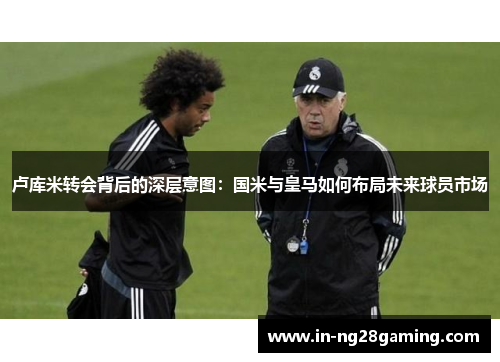 卢库米转会背后的深层意图：国米与皇马如何布局未来球员市场