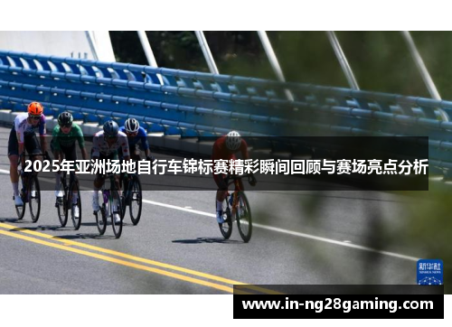 2025年亚洲场地自行车锦标赛精彩瞬间回顾与赛场亮点分析