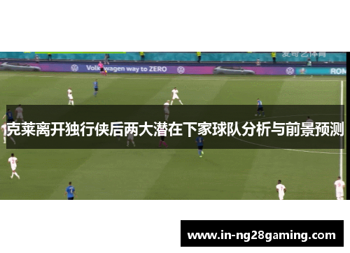 克莱离开独行侠后两大潜在下家球队分析与前景预测