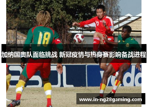 加纳国奥队面临挑战 新冠疫情与热身赛影响备战进程