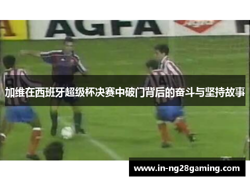 加维在西班牙超级杯决赛中破门背后的奋斗与坚持故事