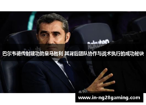 巴尔韦德传射建功助皇马胜利 其背后团队协作与战术执行的成功秘诀