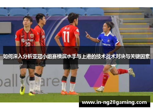 如何深入分析亚冠小组赛横滨水手与上港的技术战术对决与关键因素
