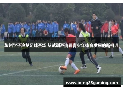彭州学子追梦足球赛场 从试训邀请看青少年体育发展的新机遇