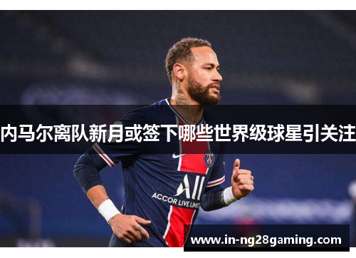 内马尔离队新月或签下哪些世界级球星引关注