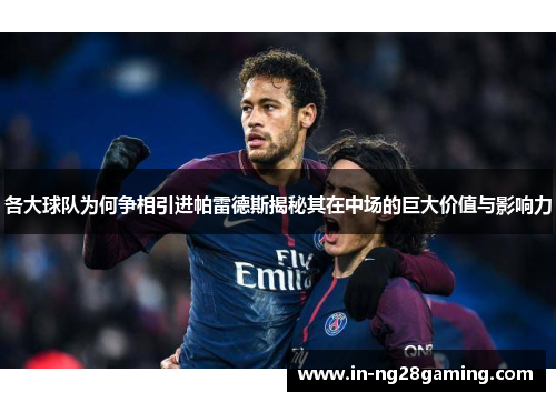 各大球队为何争相引进帕雷德斯揭秘其在中场的巨大价值与影响力