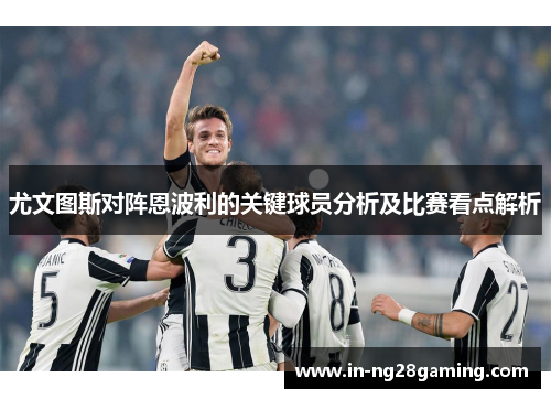 尤文图斯对阵恩波利的关键球员分析及比赛看点解析