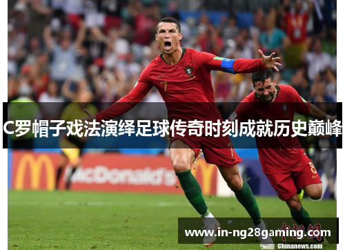 C罗帽子戏法演绎足球传奇时刻成就历史巅峰