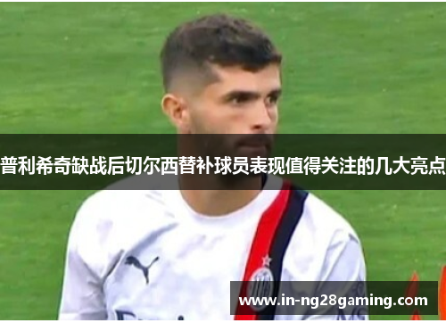 普利希奇缺战后切尔西替补球员表现值得关注的几大亮点