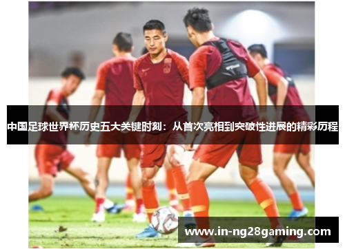 中国足球世界杯历史五大关键时刻：从首次亮相到突破性进展的精彩历程