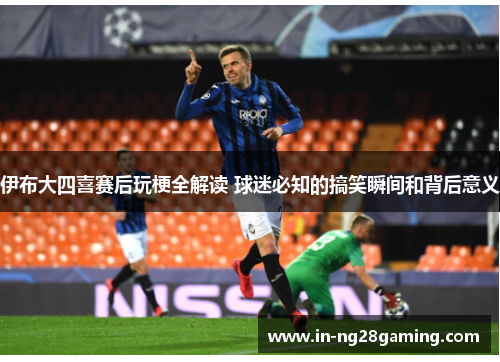 伊布大四喜赛后玩梗全解读 球迷必知的搞笑瞬间和背后意义