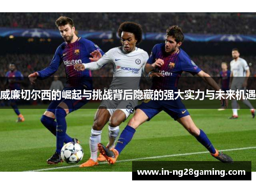 威廉切尔西的崛起与挑战背后隐藏的强大实力与未来机遇