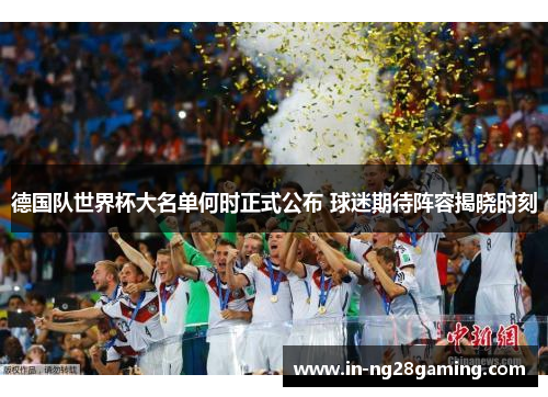 德国队世界杯大名单何时正式公布 球迷期待阵容揭晓时刻