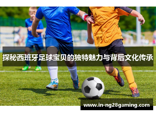 探秘西班牙足球宝贝的独特魅力与背后文化传承