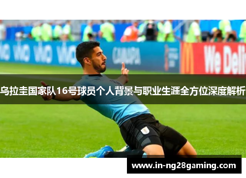 乌拉圭国家队16号球员个人背景与职业生涯全方位深度解析