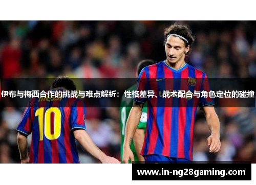 伊布与梅西合作的挑战与难点解析：性格差异、战术配合与角色定位的碰撞