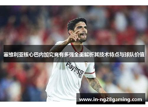 塞维利亚核心巴内加究竟有多强全面解析其技术特点与球队价值