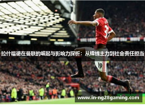 拉什福德在曼联的崛起与影响力探析：从锋线主力到社会责任担当