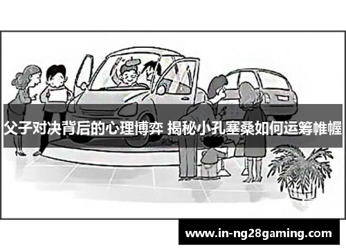 父子对决背后的心理博弈 揭秘小孔塞桑如何运筹帷幄