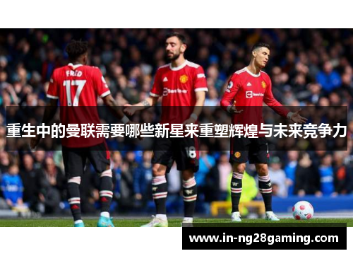 重生中的曼联需要哪些新星来重塑辉煌与未来竞争力