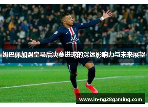 姆巴佩加盟皇马后决赛进球的深远影响力与未来展望