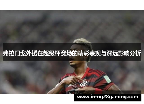 弗拉门戈外援在超级杯赛场的精彩表现与深远影响分析