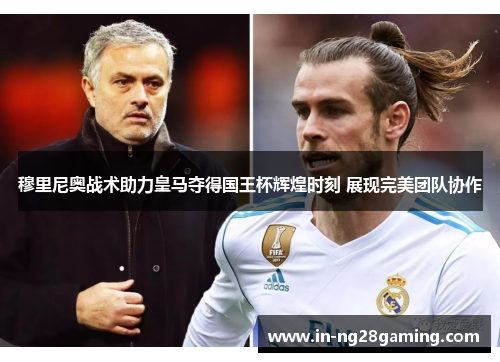 穆里尼奥战术助力皇马夺得国王杯辉煌时刻 展现完美团队协作