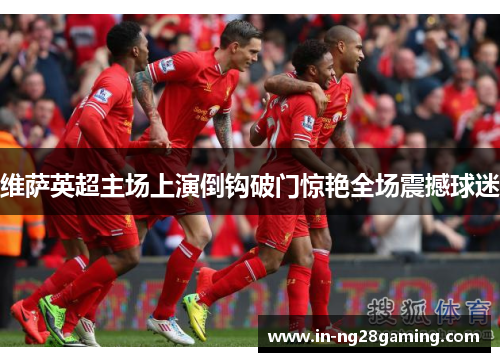 维萨英超主场上演倒钩破门惊艳全场震撼球迷