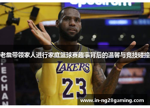 老詹带领家人进行家庭篮球赛趣事背后的温馨与竞技碰撞