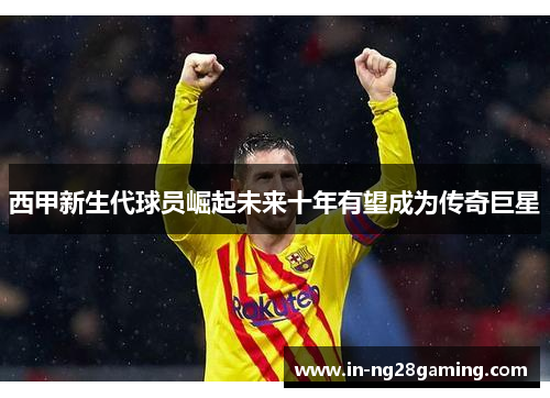 西甲新生代球员崛起未来十年有望成为传奇巨星