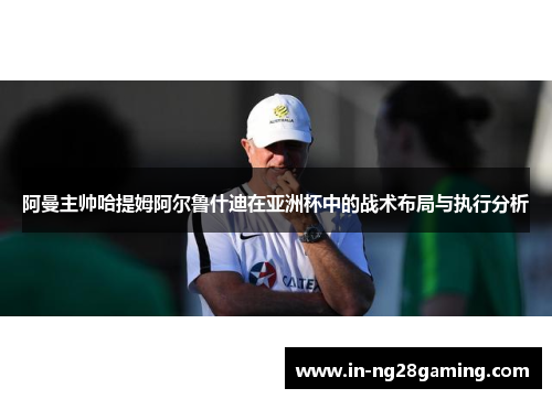 阿曼主帅哈提姆阿尔鲁什迪在亚洲杯中的战术布局与执行分析