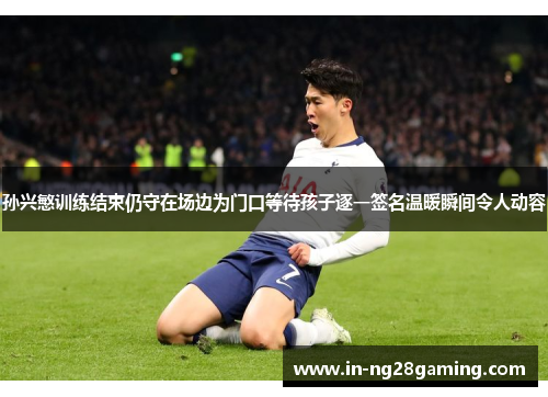 孙兴慜训练结束仍守在场边为门口等待孩子逐一签名温暖瞬间令人动容